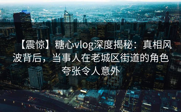 【震惊】糖心vlog深度揭秘：真相风波背后，当事人在老城区街道的角色夸张令人意外