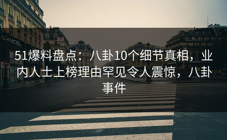 51爆料盘点：八卦10个细节真相，业内人士上榜理由罕见令人震惊，八卦事件