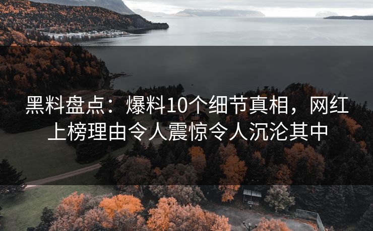 黑料盘点：爆料10个细节真相，网红上榜理由令人震惊令人沉沦其中