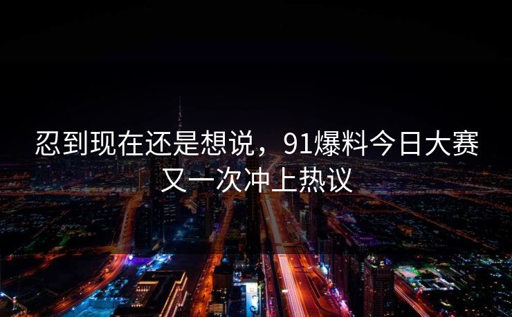 忍到现在还是想说，91爆料今日大赛又一次冲上热议