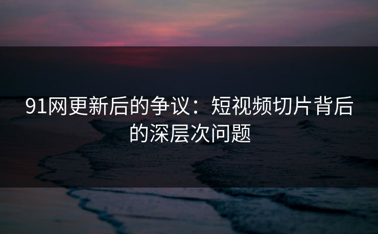 91网更新后的争议：短视频切片背后的深层次问题