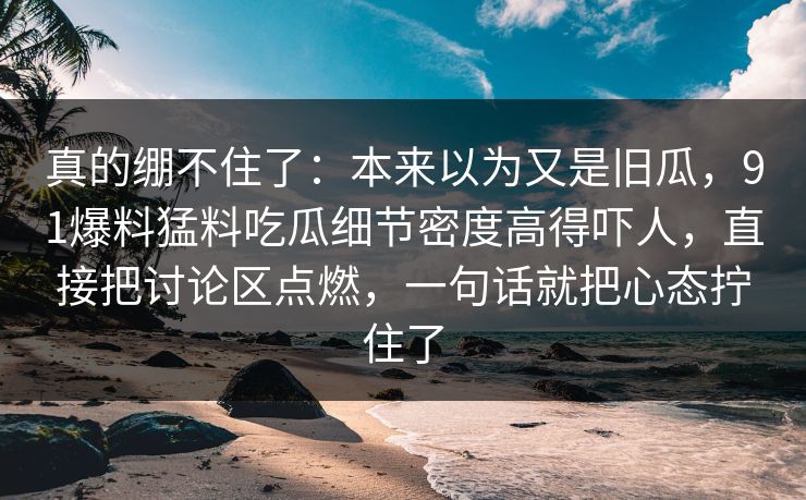 真的绷不住了：本来以为又是旧瓜，91爆料猛料吃瓜细节密度高得吓人，直接把讨论区点燃，一句话就把心态拧住了