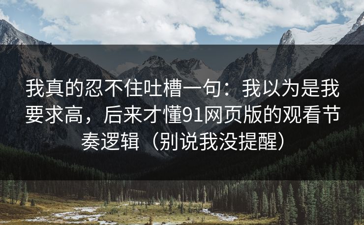 我真的忍不住吐槽一句：我以为是我要求高，后来才懂91网页版的观看节奏逻辑（别说我没提醒）