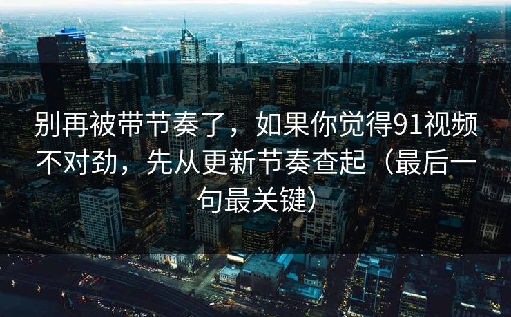 别再被带节奏了，如果你觉得91视频不对劲，先从更新节奏查起（最后一句最关键）