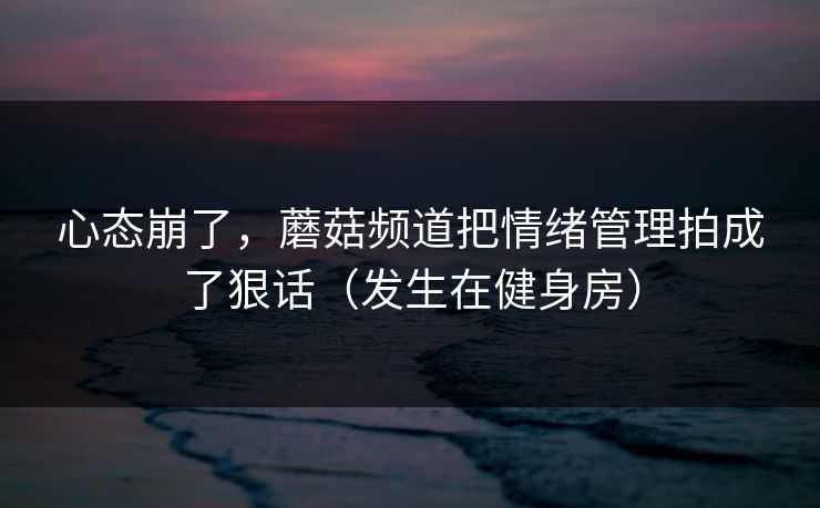 心态崩了，蘑菇频道把情绪管理拍成了狠话（发生在健身房）