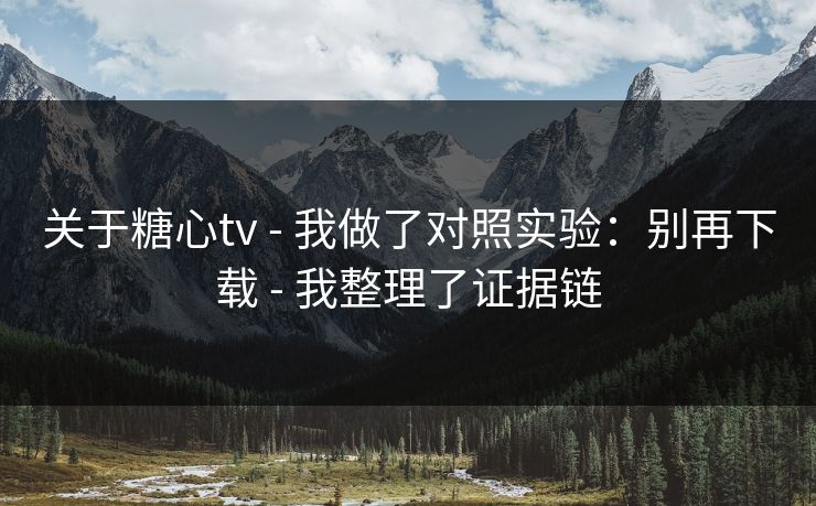 关于糖心tv - 我做了对照实验：别再下载 - 我整理了证据链