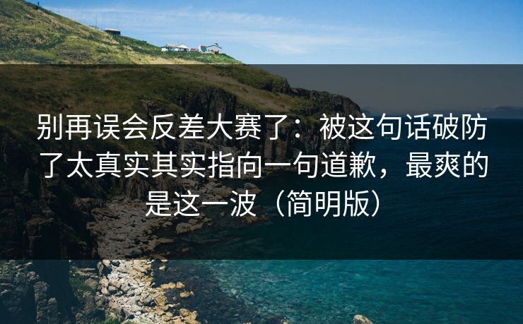 别再误会反差大赛了：被这句话破防了太真实其实指向一句道歉，最爽的是这一波（简明版）
