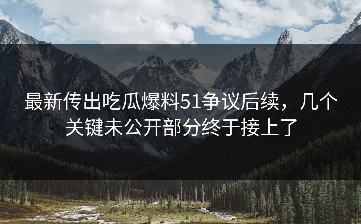 最新传出吃瓜爆料51争议后续，几个关键未公开部分终于接上了