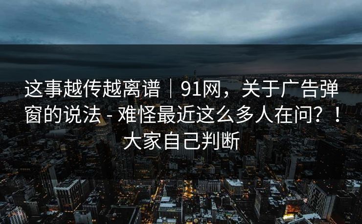 这事越传越离谱｜91网，关于广告弹窗的说法 - 难怪最近这么多人在问？！大家自己判断