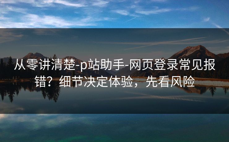从零讲清楚-p站助手-网页登录常见报错？细节决定体验，先看风险