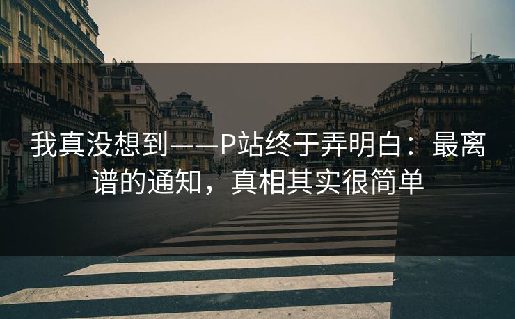 我真没想到——P站终于弄明白:最离谱的通知,真相其实很简单 我真没想到——P站终于弄明白:最离谱的通知,真相其实很简单