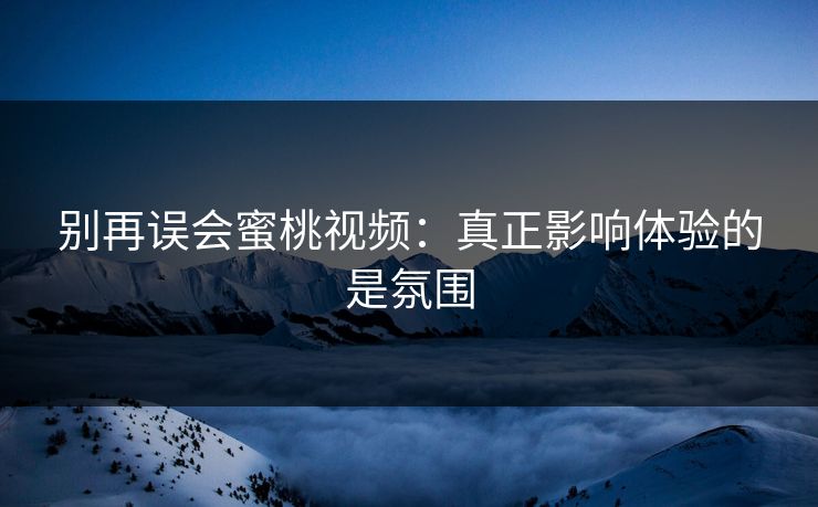 别再误会蜜桃视频：真正影响体验的是氛围