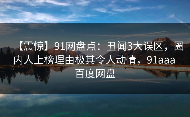 【震惊】91网盘点：丑闻3大误区，圈内人上榜理由极其令人动情，91aaa 百度网盘