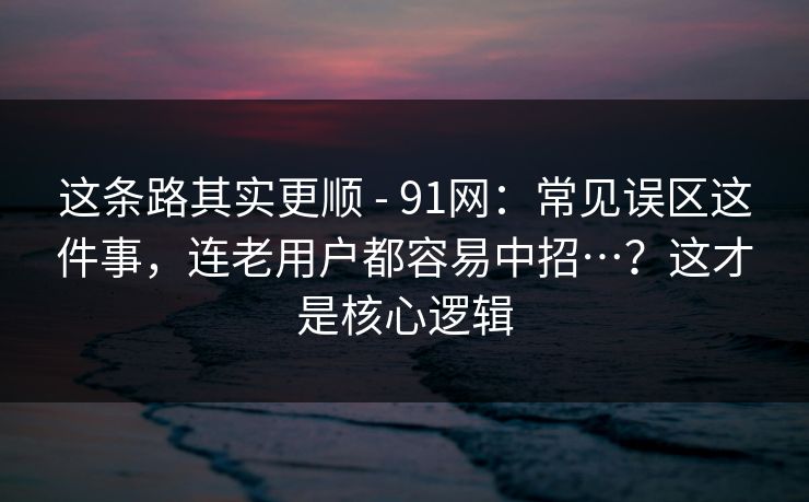 这条路其实更顺 - 91网：常见误区这件事，连老用户都容易中招…？这才是核心逻辑