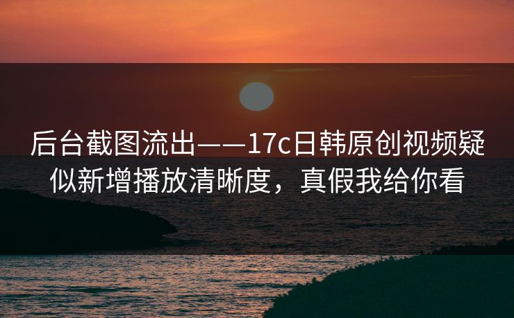 后台截图流出——17c日韩原创视频疑似新增播放清晰度，真假我给你看