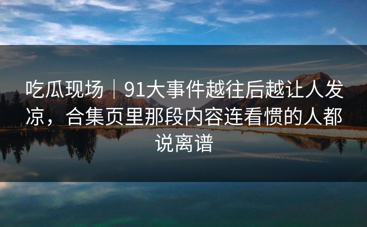 吃瓜现场｜91大事件越往后越让人发凉，合集页里那段内容连看惯的人都说离谱