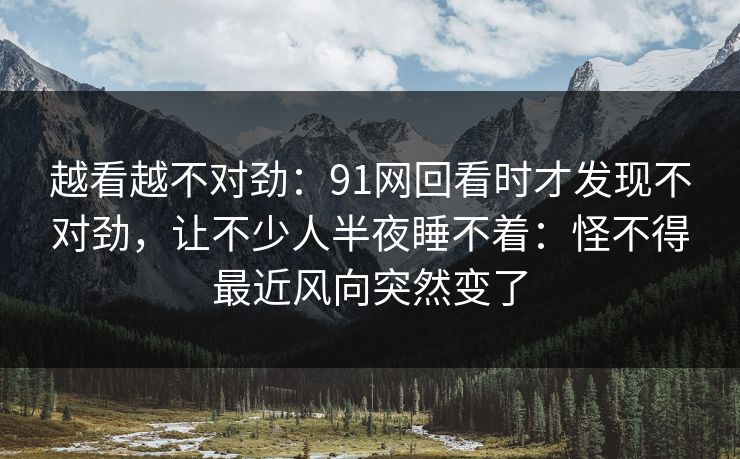 越看越不对劲:91网回看时才发现不对劲,让不少人半夜睡不着:怪不得最近风向突然变了 越看越不对劲:91网回看时才发现不对劲,让不少人半夜睡不着:怪不得最近风向突然变了